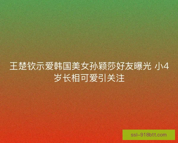 王楚钦示爱韩国美女孙颖莎好友曝光 小4岁长相可爱引关注