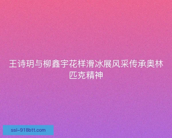 王诗玥与柳鑫宇花样滑冰展风采传承奥林匹克精神